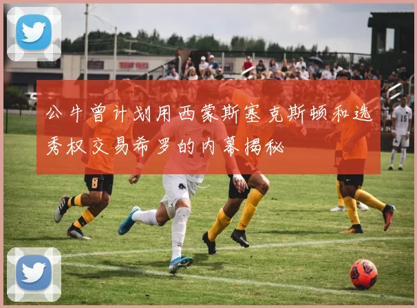 公牛曾计划用西蒙斯塞克斯顿和选秀权交易希罗的内幕揭秘