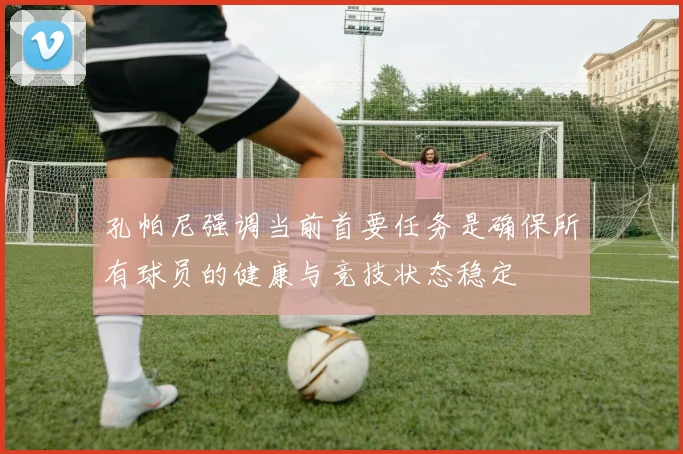 孔帕尼强调当前首要任务是确保所有球员的健康与竞技状态稳定