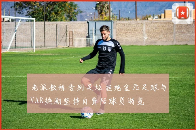 老派教练告别足坛拒绝金元足球与VAR热潮坚持自费陪球员游览