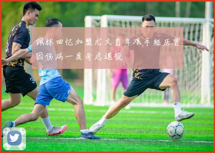 佩林回忆加盟尤文首年艰辛经历曾因伤病一度考虑退役