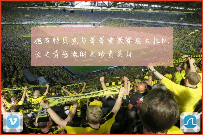 施洛特贝克与哥哥重聚赛场共担队长之责感慨时刻珍贵美好
