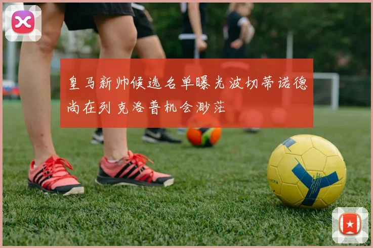 皇马新帅候选名单曝光波切蒂诺德尚在列克洛普机会渺茫
