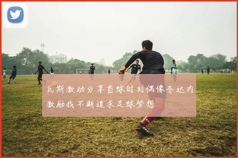 瓦斯激动分享首球时刻偶像齐达内激励我不断追求足球梦想