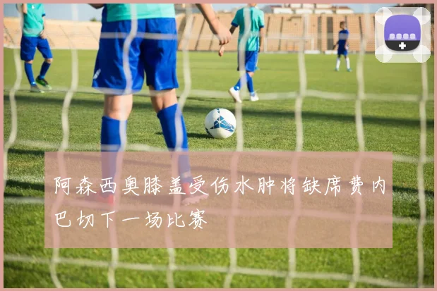 阿森西奥膝盖受伤水肿将缺席费内巴切下一场比赛
