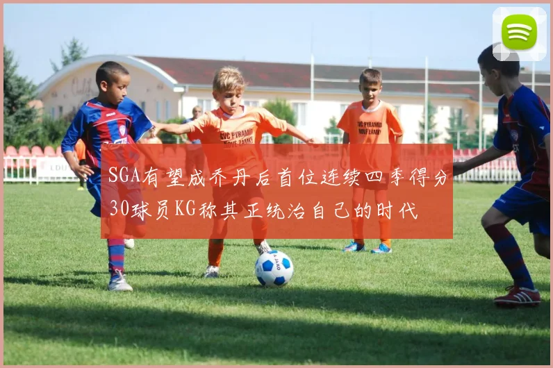 SGA有望成乔丹后首位连续四季得分30球员KG称其正统治自己的时代