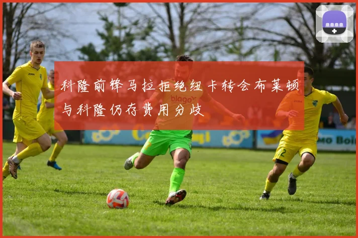 科隆前锋马拉拒绝纽卡转会布莱顿与科隆仍存费用分歧