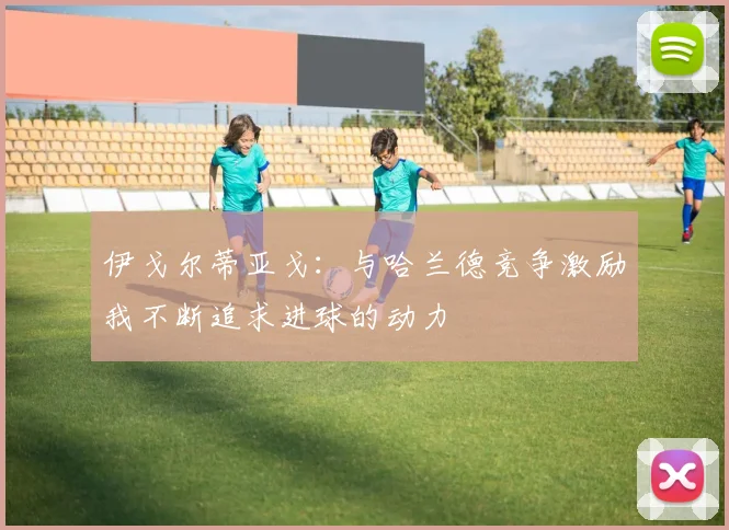伊戈尔蒂亚戈：与哈兰德竞争激励我不断追求进球的动力