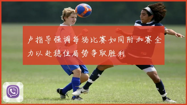 卢指导强调每场比赛如同附加赛全力以赴稳住局势争取胜利