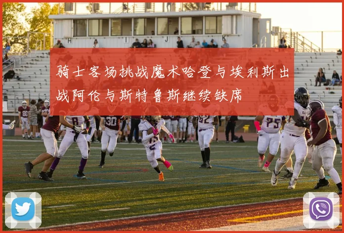骑士客场挑战魔术哈登与埃利斯出战阿伦与斯特鲁斯继续缺席