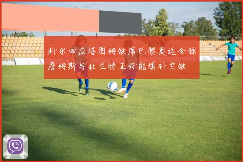 科尔回应塔图姆缺席巴黎奥运会称詹姆斯与杜兰特正好能填补空缺
