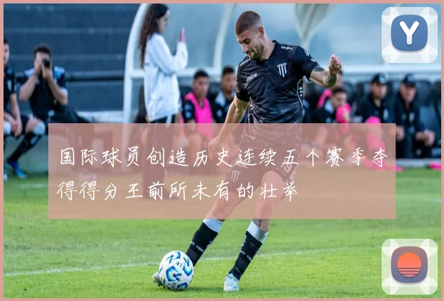 国际球员创造历史连续五个赛季夺得得分王前所未有的壮举