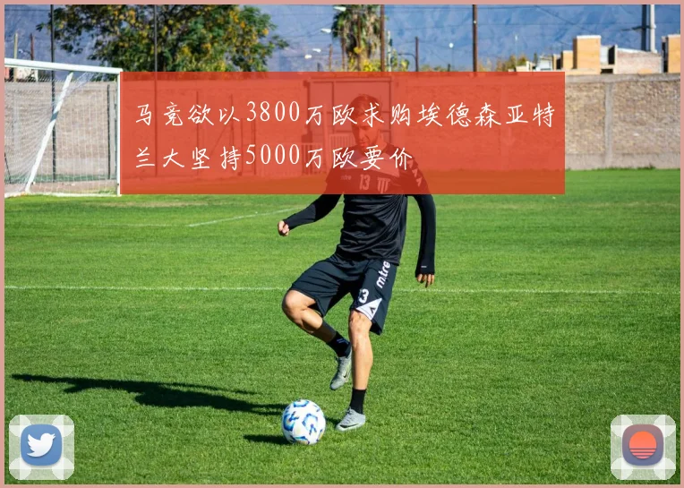 马竞欲以3800万欧求购埃德森亚特兰大坚持5000万欧要价