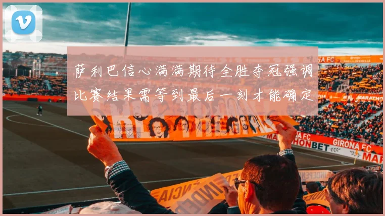 萨利巴信心满满期待全胜夺冠强调比赛结果需等到最后一刻才能确定