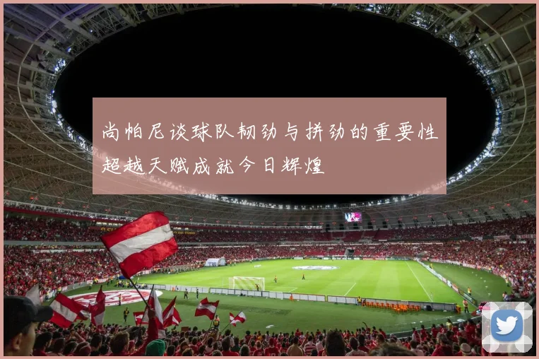 尚帕尼谈球队韧劲与拼劲的重要性超越天赋成就今日辉煌
