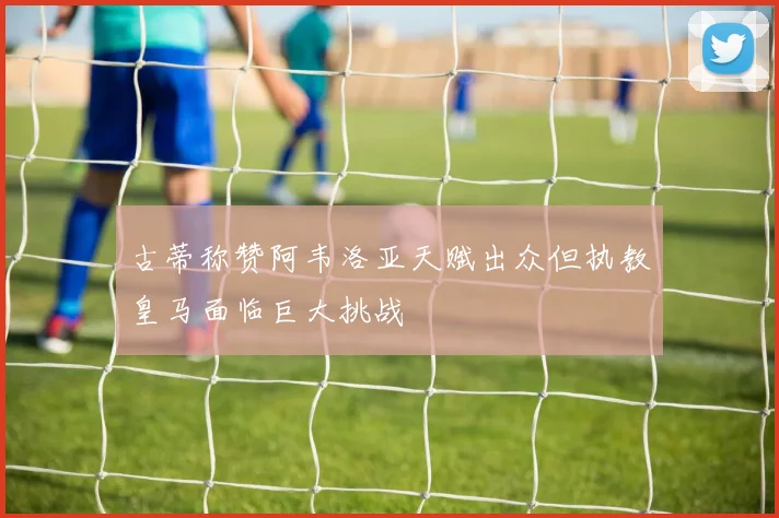 古蒂称赞阿韦洛亚天赋出众但执教皇马面临巨大挑战
